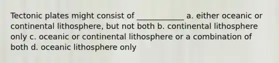 Tectonic plates might consist of ____________ a. either oceanic or continental lithosphere, but not both b. continental lithosphere only c. oceanic or continental lithosphere or a combination of both d. oceanic lithosphere only