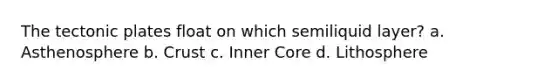 The tectonic plates float on which semiliquid layer? a. Asthenosphere b. Crust c. Inner Core d. Lithosphere