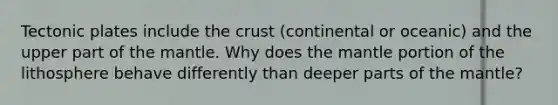 Tectonic plates include the crust (continental or oceanic) and the upper part of the mantle. Why does the mantle portion of the lithosphere behave differently than deeper parts of the mantle?