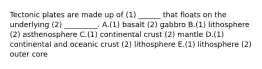 Tectonic plates are made up of (1) ______ that floats on the underlying (2) _________. A.(1) basalt (2) gabbro B.(1) lithosphere (2) asthenosphere C.(1) continental crust (2) mantle D.(1) continental and oceanic crust (2) lithosphere E.(1) lithosphere (2) outer core
