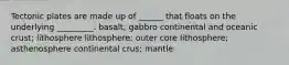 Tectonic plates are made up of ______ that floats on the underlying _________. basalt; gabbro continental and oceanic crust; lithosphere lithosphere; outer core lithosphere; asthenosphere continental crus; mantle