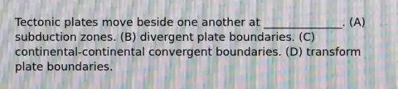 Tectonic plates move beside one another at ______________. (A) subduction zones. (B) divergent plate boundaries. (C) continental-continental convergent boundaries. (D) transform plate boundaries.