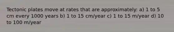 Tectonic plates move at rates that are approximately: a) 1 to 5 cm every 1000 years b) 1 to 15 cm/year c) 1 to 15 m/year d) 10 to 100 m/year