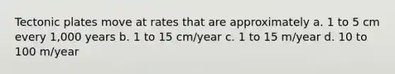 Tectonic plates move at rates that are approximately a. 1 to 5 cm every 1,000 years b. 1 to 15 cm/year c. 1 to 15 m/year d. 10 to 100 m/year