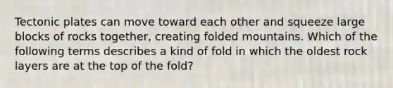 Tectonic plates can move toward each other and squeeze large blocks of rocks together, creating folded mountains. Which of the following terms describes a kind of fold in which the oldest rock layers are at the top of the fold?