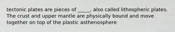 tectonic plates are pieces of _____, also called lithospheric plates. The crust and upper mantle are physically bound and move together on top of the plastic asthenosphere