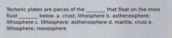 Tectonic plates are pieces of the ________ that float on the more fluid ________ below. a. crust; lithosphere b. asthenosphere; lithosphere c. lithosphere; asthenosphere d. mantle; crust e. lithosphere; mesosphere