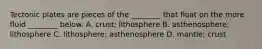 Tectonic plates are pieces of the ________ that float on the more fluid ________ below. A. crust; lithosphere B. asthenosphere; lithosphere C. lithosphere; asthenosphere D. mantle; crust