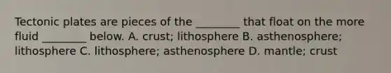 Tectonic plates are pieces of the ________ that float on the more fluid ________ below. A. crust; lithosphere B. asthenosphere; lithosphere C. lithosphere; asthenosphere D. mantle; crust