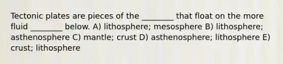 Tectonic plates are pieces of the ________ that float on the more fluid ________ below. A) lithosphere; mesosphere B) lithosphere; asthenosphere C) mantle; crust D) asthenosphere; lithosphere E) crust; lithosphere