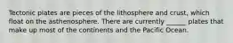 Tectonic plates are pieces of the lithosphere and crust, which float on the asthenosphere. There are currently ______ plates that make up most of the continents and the Pacific Ocean.