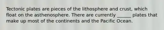Tectonic plates are pieces of the lithosphere and crust, which float on the asthenosphere. There are currently ______ plates that make up most of the continents and the Pacific Ocean.
