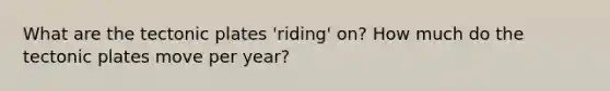 What are the tectonic plates 'riding' on? How much do the tectonic plates move per year?