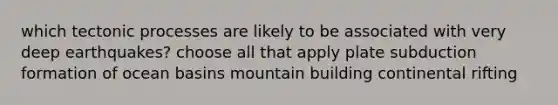 which tectonic processes are likely to be associated with very deep earthquakes? choose all that apply plate subduction formation of ocean basins mountain building continental rifting