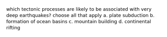 which tectonic processes are likely to be associated with very deep earthquakes? choose all that apply a. plate subduction b. formation of ocean basins c. mountain building d. continental rifting