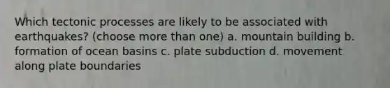 Which tectonic processes are likely to be associated with earthquakes? (choose more than one) a. mountain building b. formation of ocean basins c. plate subduction d. movement along plate boundaries