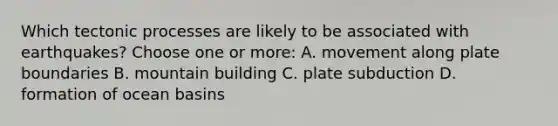 Which tectonic processes are likely to be associated with earthquakes? Choose one or more: A. movement along plate boundaries B. mountain building C. plate subduction D. formation of ocean basins