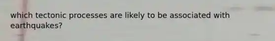 which tectonic processes are likely to be associated with earthquakes?