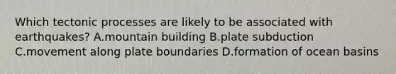 Which tectonic processes are likely to be associated with earthquakes? A.mountain building B.plate subduction C.movement along plate boundaries D.formation of ocean basins