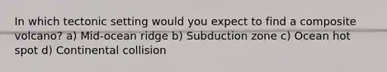 In which tectonic setting would you expect to find a composite volcano? a) Mid-ocean ridge b) Subduction zone c) Ocean hot spot d) Continental collision