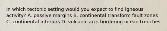 In which tectonic setting would you expect to find igneous activity? A. passive margins B. continental transform fault zones C. continental interiors D. volcanic arcs bordering ocean trenches