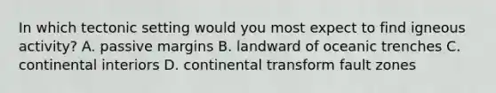 In which tectonic setting would you most expect to find igneous activity? A. passive margins B. landward of oceanic trenches C. continental interiors D. continental transform fault zones