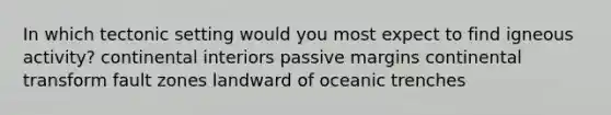 In which tectonic setting would you most expect to find igneous activity? continental interiors passive margins continental transform fault zones landward of oceanic trenches