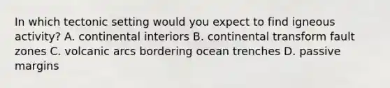 In which tectonic setting would you expect to find igneous activity? A. continental interiors B. continental transform fault zones C. volcanic arcs bordering ocean trenches D. passive margins