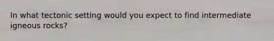 In what tectonic setting would you expect to find intermediate igneous rocks?