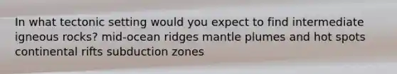 In what tectonic setting would you expect to find intermediate igneous rocks? mid-ocean ridges mantle plumes and hot spots continental rifts subduction zones