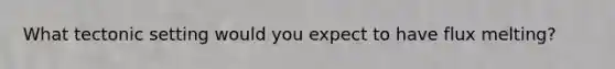What tectonic setting would you expect to have flux melting?