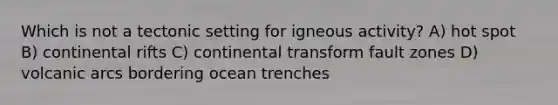 Which is not a tectonic setting for igneous activity? A) hot spot B) continental rifts C) continental transform fault zones D) volcanic arcs bordering ocean trenches