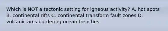 Which is NOT a tectonic setting for igneous activity? A. hot spots B. continental rifts C. continental transform fault zones D. volcanic arcs bordering ocean trenches