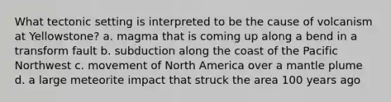 What tectonic setting is interpreted to be the cause of volcanism at Yellowstone? a. magma that is coming up along a bend in a transform fault b. subduction along the coast of the Pacific Northwest c. movement of North America over a mantle plume d. a large meteorite impact that struck the area 100 years ago