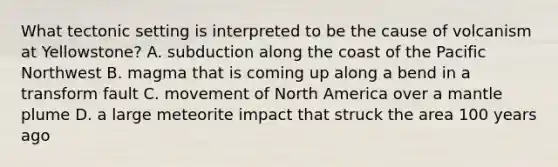 What tectonic setting is interpreted to be the cause of volcanism at Yellowstone? A. subduction along the coast of the Pacific Northwest B. magma that is coming up along a bend in a transform fault C. movement of North America over a mantle plume D. a large meteorite impact that struck the area 100 years ago