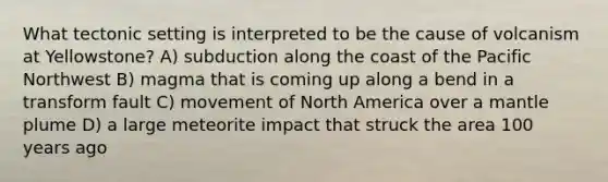 What tectonic setting is interpreted to be the cause of volcanism at Yellowstone? A) subduction along the coast of the Pacific Northwest B) magma that is coming up along a bend in a transform fault C) movement of North America over a mantle plume D) a large meteorite impact that struck the area 100 years ago