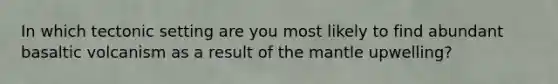 In which tectonic setting are you most likely to find abundant basaltic volcanism as a result of <a href='https://www.questionai.com/knowledge/kHR4HOnNY8-the-mantle' class='anchor-knowledge'>the mantle</a> upwelling?
