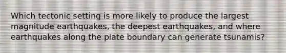 Which tectonic setting is more likely to produce the largest magnitude earthquakes, the deepest earthquakes, and where earthquakes along the plate boundary can generate tsunamis?