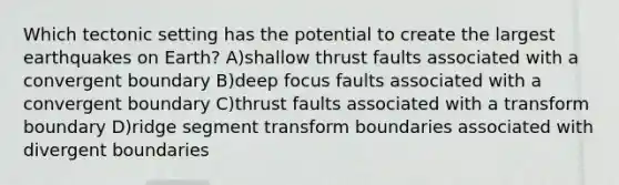 Which tectonic setting has the potential to create the largest earthquakes on Earth? A)shallow thrust faults associated with a convergent boundary B)deep focus faults associated with a convergent boundary C)thrust faults associated with a transform boundary D)ridge segment transform boundaries associated with divergent boundaries