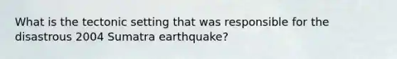 What is the tectonic setting that was responsible for the disastrous 2004 Sumatra earthquake?