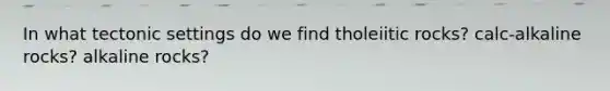 In what tectonic settings do we find tholeiitic rocks? calc-alkaline rocks? alkaline rocks?