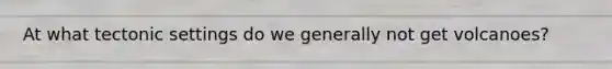 At what tectonic settings do we generally not get volcanoes?