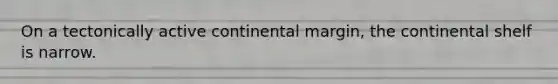 On a tectonically active continental margin, the continental shelf is narrow.