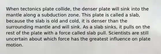 When tectonics plate collide, the denser plate will sink into the mantle along a subduction zone. This plate is called a slab, because the slab is old and cold, it is denser than the surrounding mantle and will sink. As a slab sinks, it pulls on the rest of the plate with a force called slab pull. Scientists are still uncertain about which force has the greatest influence on plate motion.