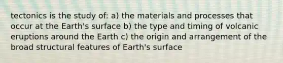 tectonics is the study of: a) the materials and processes that occur at the Earth's surface b) the type and timing of volcanic eruptions around the Earth c) the origin and arrangement of the broad structural features of Earth's surface