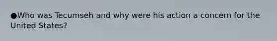 ●Who was Tecumseh and why were his action a concern for the United States?