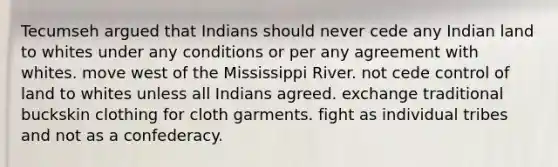 Tecumseh argued that Indians should never cede any Indian land to whites under any conditions or per any agreement with whites. move west of the Mississippi River. not cede control of land to whites unless all Indians agreed. exchange traditional buckskin clothing for cloth garments. fight as individual tribes and not as a confederacy.