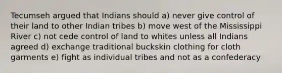 Tecumseh argued that Indians should a) never give control of their land to other Indian tribes b) move west of the Mississippi River c) not cede control of land to whites unless all Indians agreed d) exchange traditional buckskin clothing for cloth garments e) fight as individual tribes and not as a confederacy