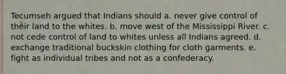 Tecumseh argued that Indians should a. never give control of their land to the whites. b. move west of the Mississippi River. c. not cede control of land to whites unless all Indians agreed. d. exchange traditional buckskin clothing for cloth garments. e. fight as individual tribes and not as a confederacy.