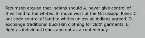 Tecumseh argued that Indians should A. never give control of their land to the whites. B. move west of the Mississippi River. C. not cede control of land to whites unless all Indians agreed. D. exchange traditional buckskin clothing for cloth garments. E. fight as individual tribes and not as a confederacy.